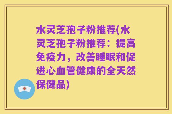 水灵芝孢子粉推荐(水灵芝孢子粉推荐:提高免疫力,改善睡眠和促进心血管健康的全天然保健品)
