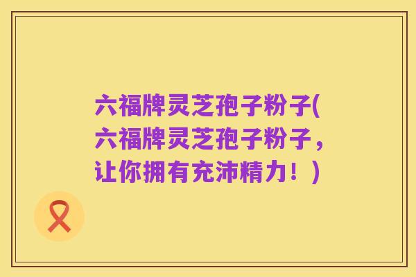 六福牌灵芝孢子粉子(六福牌灵芝孢子粉子,让你拥有充沛精力!)