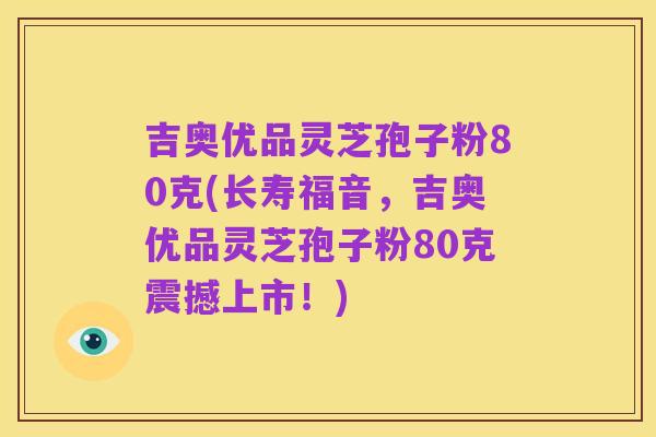 吉奥优品灵芝孢子粉80克(长寿福音，吉奥优品灵芝孢子粉80克震撼上市！)