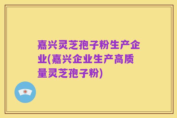 嘉兴灵芝孢子粉生产企业(嘉兴企业生产高质量灵芝孢子粉)