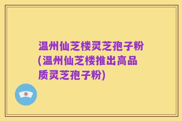 温州仙芝楼灵芝孢子粉(温州仙芝楼推出高品质灵芝孢子粉)