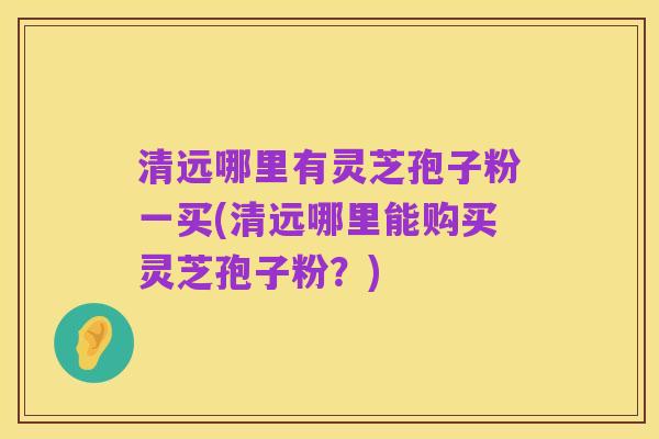 清远哪里有灵芝孢子粉一买(清远哪里能购买灵芝孢子粉？)