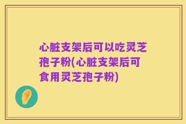 心脏支架后可以吃灵芝孢子粉(心脏支架后可食用灵芝孢子粉)