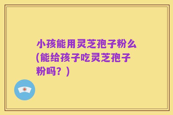 小孩能用灵芝孢子粉么(能给孩子吃灵芝孢子粉吗?)