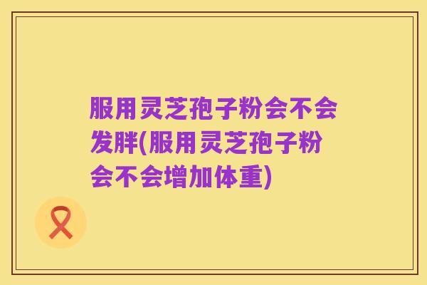 服用灵芝孢子粉会不会发胖(服用灵芝孢子粉会不会增加体重)