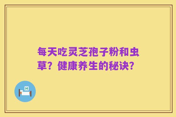 每天吃灵芝孢子粉和虫草?健康养生的秘诀?