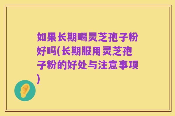 如果长期喝灵芝孢子粉好吗(长期服用灵芝孢子粉的好处与注意事项)