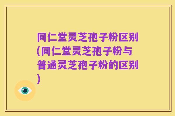 同仁堂灵芝孢子粉区别(同仁堂灵芝孢子粉与普通灵芝孢子粉的区别)