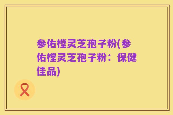 参佑樘灵芝孢子粉(参佑樘灵芝孢子粉：保健佳品)