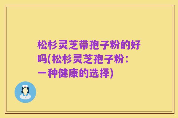 松杉灵芝带孢子粉的好吗(松杉灵芝孢子粉:一种健康的选择)