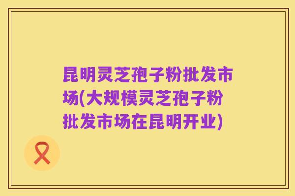 昆明灵芝孢子粉批发市场(大规模灵芝孢子粉批发市场在昆明开业)