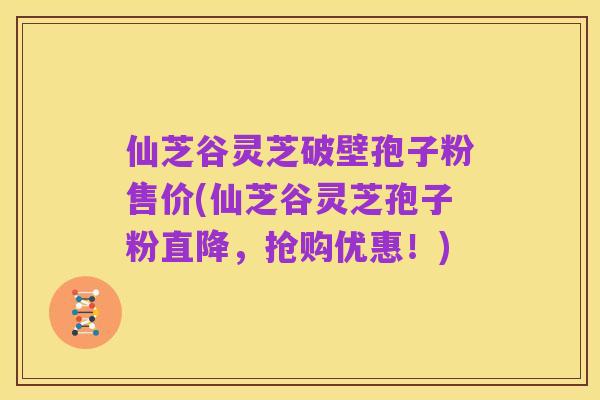 仙芝谷灵芝破壁孢子粉售价(仙芝谷灵芝孢子粉直降,抢购优惠!)