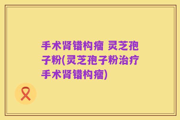 手术肾错构瘤 灵芝孢子粉(灵芝孢子粉治疗手术肾错构瘤)