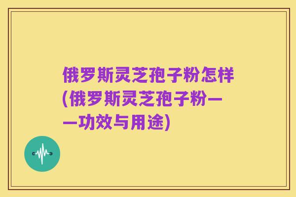 俄罗斯灵芝孢子粉怎样(俄罗斯灵芝孢子粉——功效与用途)