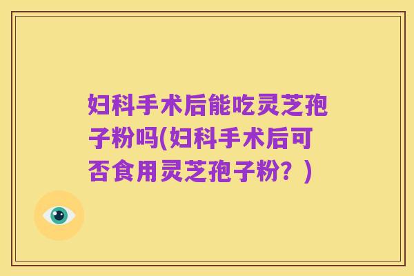 妇科手术后能吃灵芝孢子粉吗(妇科手术后可否食用灵芝孢子粉？)