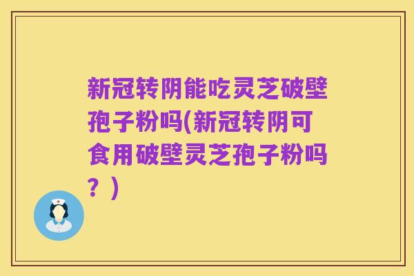 新冠转阴能吃灵芝破壁孢子粉吗(新冠转阴可食用破壁灵芝孢子粉吗?)