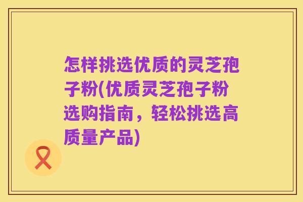 怎样挑选优质的灵芝孢子粉(优质灵芝孢子粉选购指南,轻松挑选高质量产品)