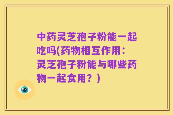 中药灵芝孢子粉能一起吃吗(药物相互作用:灵芝孢子粉能与哪些药物一起食用?)