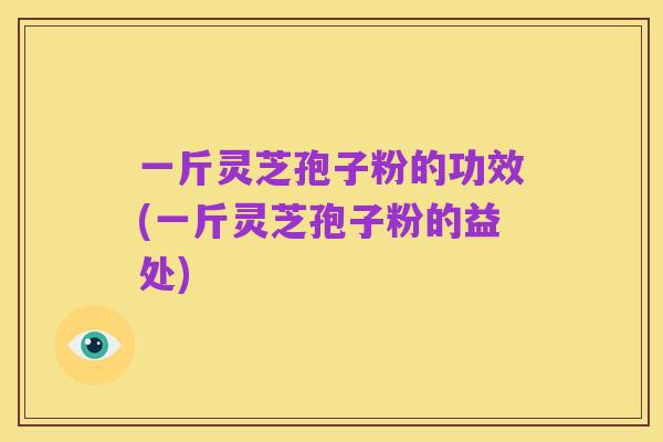 一斤灵芝孢子粉的功效(一斤灵芝孢子粉的益处)