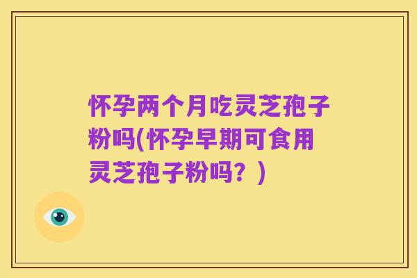 怀孕两个月吃灵芝孢子粉吗(怀孕早期可食用灵芝孢子粉吗?)
