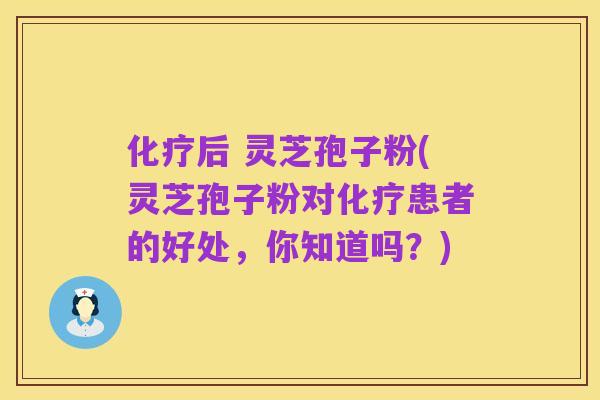 化疗后 灵芝孢子粉(灵芝孢子粉对化疗患者的好处,你知道吗?)