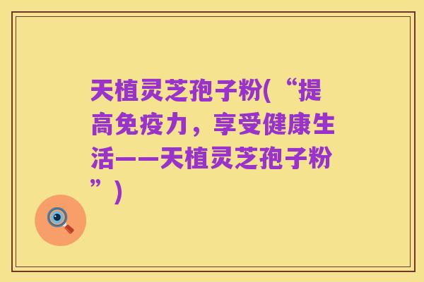 天植灵芝孢子粉(“提高免疫力,享受健康生活——天植灵芝孢子粉”)