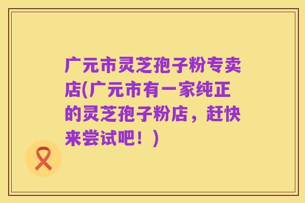 广元市灵芝孢子粉专卖店(广元市有一家纯正的灵芝孢子粉店,赶快来尝试吧!)