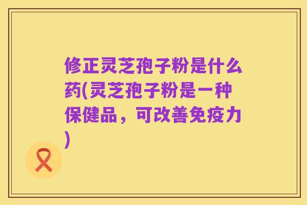 修正灵芝孢子粉是什么药(灵芝孢子粉是一种保健品,可改善免疫力)