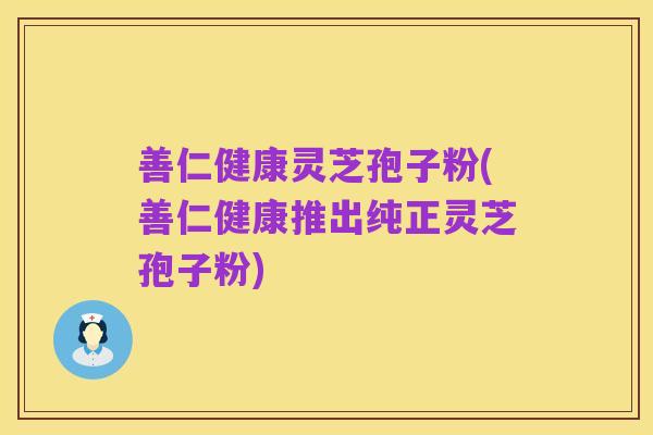 善仁健康灵芝孢子粉(善仁健康推出纯正灵芝孢子粉)