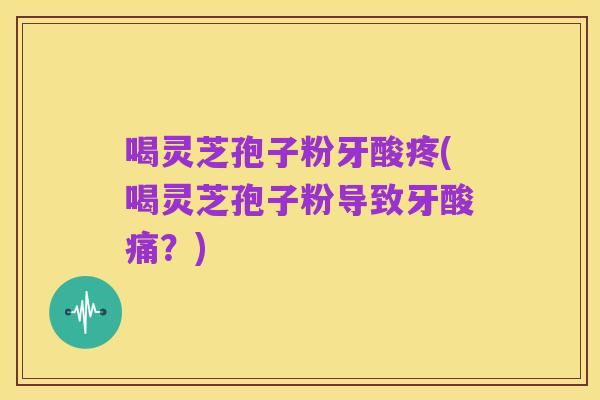 喝灵芝孢子粉牙酸疼(喝灵芝孢子粉导致牙酸痛?)
