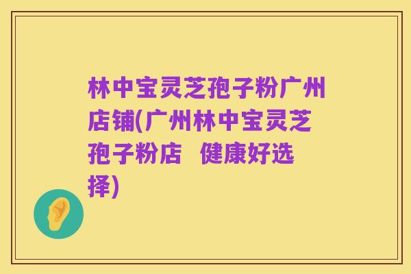 林中宝灵芝孢子粉广州店铺(广州林中宝灵芝孢子粉店 健康好选择)