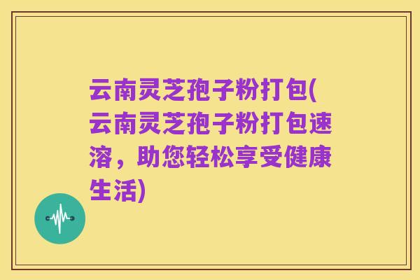 云南灵芝孢子粉打包(云南灵芝孢子粉打包速溶,助您轻松享受健康生活)