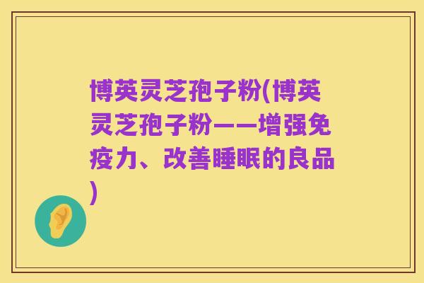 博英灵芝孢子粉(博英灵芝孢子粉——增强免疫力、改善睡眠的良品)