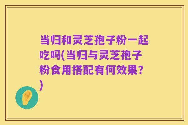 当归和灵芝孢子粉一起吃吗(当归与灵芝孢子粉食用搭配有何效果?)