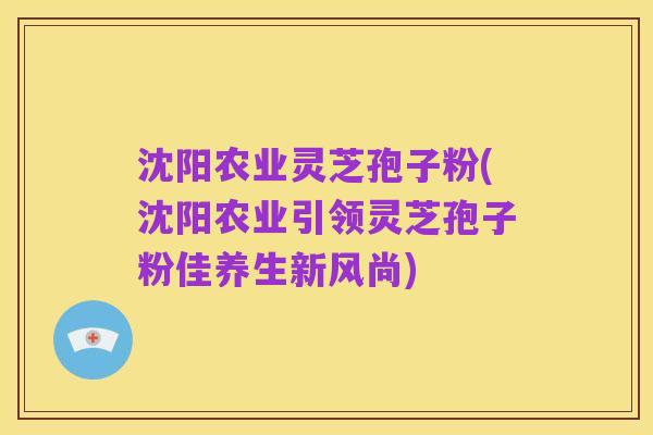 沈阳农业灵芝孢子粉(沈阳农业引领灵芝孢子粉佳养生新风尚)
