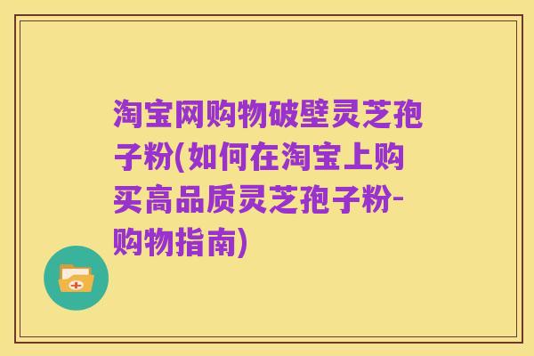 淘宝网购物破壁灵芝孢子粉(如何在淘宝上购买高品质灵芝孢子粉-购物指南)