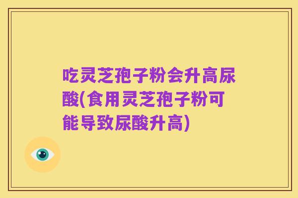 吃灵芝孢子粉会升高尿酸(食用灵芝孢子粉可能导致尿酸升高)