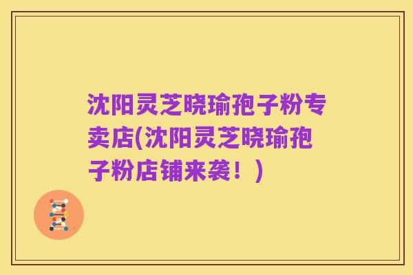沈阳灵芝晓瑜孢子粉专卖店(沈阳灵芝晓瑜孢子粉店铺来袭!)