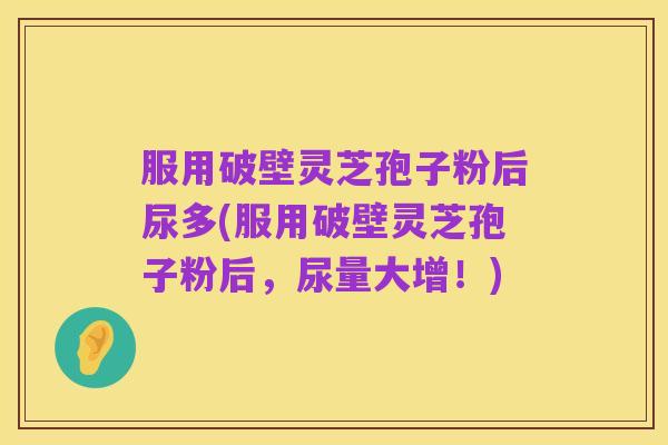 服用破壁灵芝孢子粉后尿多(服用破壁灵芝孢子粉后，尿量大增！)