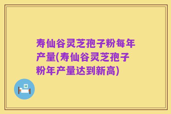 寿仙谷灵芝孢子粉每年产量(寿仙谷灵芝孢子粉年产量达到新高)
