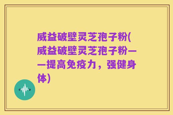 威益破壁灵芝孢子粉(威益破壁灵芝孢子粉——提高免疫力,强健身体)