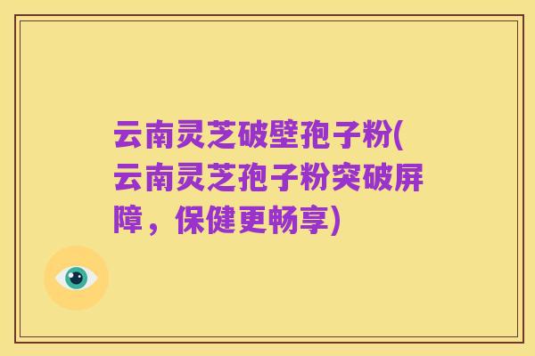 云南灵芝破壁孢子粉(云南灵芝孢子粉突破屏障,保健更畅享)