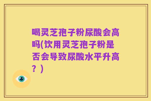 喝灵芝孢子粉尿酸会高吗(饮用灵芝孢子粉是否会导致尿酸水平升高？)