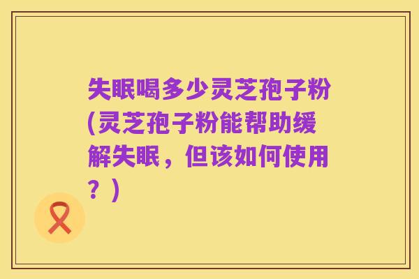 失眠喝多少灵芝孢子粉(灵芝孢子粉能帮助缓解失眠，但该如何使用？)