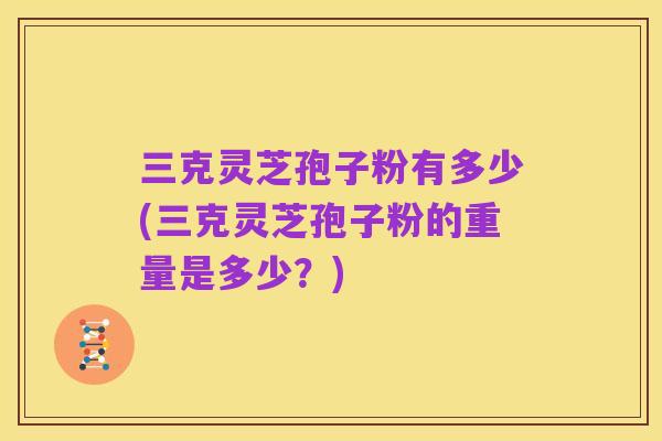 三克灵芝孢子粉有多少(三克灵芝孢子粉的重量是多少？)