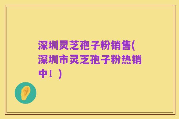 深圳灵芝孢子粉销售(深圳市灵芝孢子粉热销中!)
