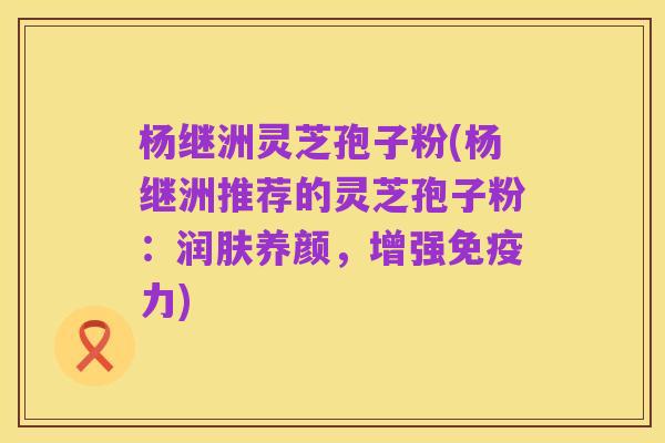 杨继洲灵芝孢子粉(杨继洲推荐的灵芝孢子粉:润肤养颜,增强免疫力)