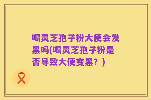 喝灵芝孢子粉大便会发黑吗(喝灵芝孢子粉是否导致大便变黑?)