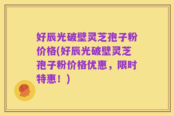 好辰光破壁灵芝孢子粉价格(好辰光破壁灵芝孢子粉价格优惠,限时特惠!)