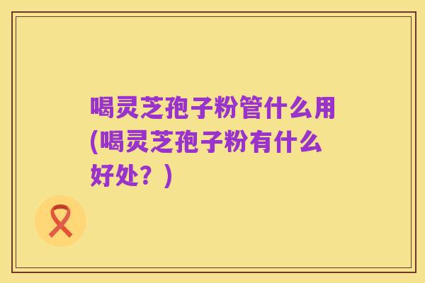 喝灵芝孢子粉管什么用(喝灵芝孢子粉有什么好处?)